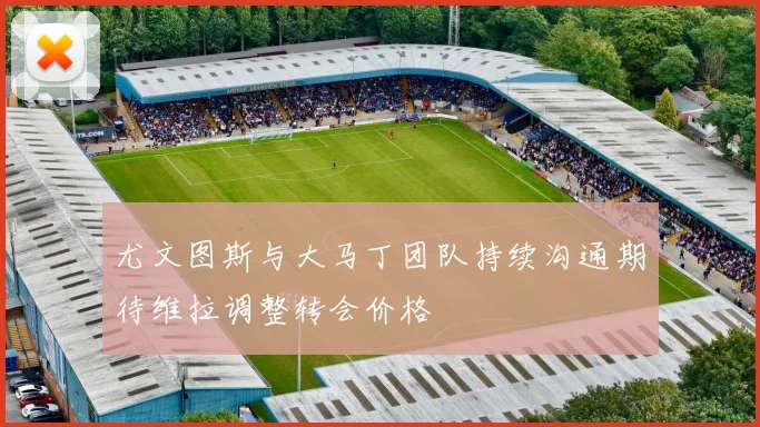 尤文图斯与大马丁团队持续沟通期待维拉调整转会价格