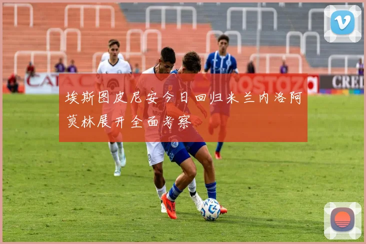 埃斯图皮尼安今日回归米兰内洛阿莫林展开全面考察