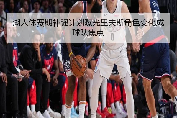 湖人休赛期补强计划曝光里夫斯角色变化成球队焦点
