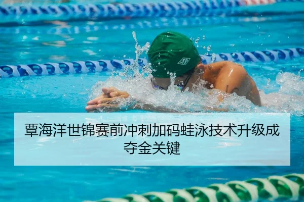 覃海洋世锦赛前冲刺加码蛙泳技术升级成夺金关键