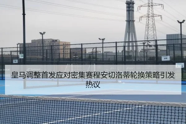 皇马调整首发应对密集赛程安切洛蒂轮换策略引发热议